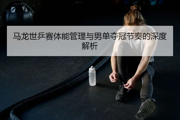 马龙世乒赛体能管理与男单夺冠节奏的深度解析