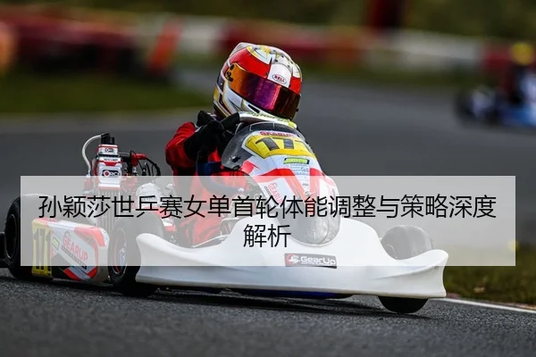 孙颖莎世乒赛女单首轮体能调整与策略深度解析